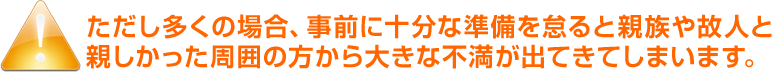 ただし多くの場合、事前に十分な準備を怠ると親族や故人と親しかった周囲の方から大きな不満が出てきてしまいます。