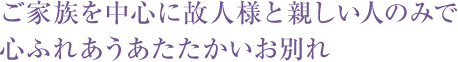 ご家族を中心に故人様と親しい人のみで心ふれあうあたたかいお別れ