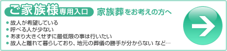 ご家族専用入口（家族葬をお考えの方へ）○個人が希望している○呼べる人が少ない○あまり大きく背具に最低限の事は行いたい○故人と離れて暮らしており、地元の葬儀の勝手が分からないなど…