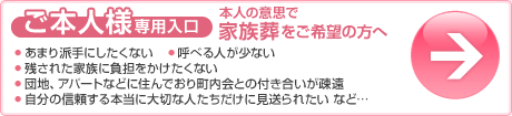 ご本人様専用入口（本人の意思で家族葬をご希望の方へ）○あまり派手にしたくない○呼べる人が少ない○残された家族に負担をかけたくない○団地、アパートなどに住んでおり町内会との付き合いが疎遠○自分の信頼する本当に大切な人たちだけに見送られたいなど…