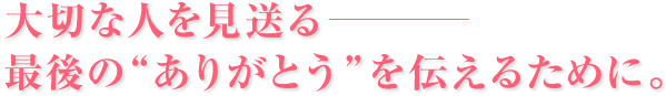 大切な人を見送る、最後のありがとうを伝えるために。