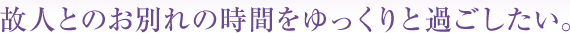 故人とのお別れの時間をゆっくりと過ごしたい。