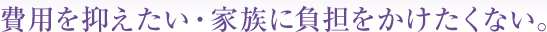 費用を抑えたい・家族に負担をかけたくない。