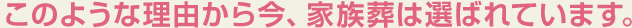 このような理由から今、家族葬は選ばれています。
